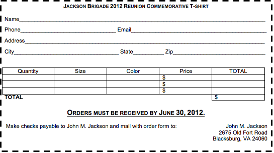 Text Box: JACKSON BRIGADE 2012 REUNION COMMEMORATIVE T-SHIRTName________________________________________________________________________________Phone_______________________________ Email____________________________________________Address______________________________________________________________________________City__________________________________ State__________ Zip______________________________Quantity	Size	Color	Price	TOTAL			$				$				$	TOTAL 	$ORDERS MUST BE RECEIVED BY JUNE 30, 2012. Make checks payable to John M. Jackson and mail with order form to:                                John M. Jackson2675 Old Fort RoadBlacksburg, VA 24060