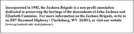 Text Box: Incorporated in 1992, the Jackson Brigade is a non-profit association dedicated to preserving the heritage of the descendants of John Jackson and Elizabeth Cummins.  For more information on the Jackson Brigade, write to us (507 Haymond Highway / Clarksburg, WV  26301), or visit our website (www.eg.bucknell.edu/~hyde/jackson/).