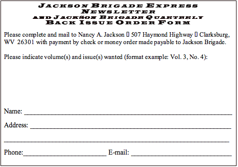 Text Box: JACKSON BRIGADE EXPRESS NEWSLETTERAND JACKSON BRIGADE QUARTERLYBACK ISSUE ORDER FORM Please complete and mail to Nancy A. Jackson — 507 Haymond Highway — Clarksburg, WV  26301 with payment by check or money order made payable to Jackson Brigade.  Please indicate volume(s) and issue(s) wanted (format example: Vol. 3, No. 4):      Name: ____________________________________________________________ Address: __________________________________________________________ _________________________________________________________________ Phone:________________________ E-mail: _____________________________