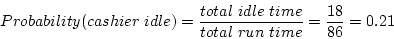 \begin{displaymath}Probability (cashier~idle) = \frac{total~idle~time}
{total~run~time} = \frac{18}{86} = 0.21 \end{displaymath}