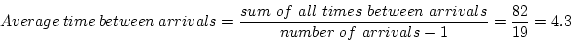 \begin{displaymath}Average~time~between~arrivals =
\frac{sum~of~all~times~between~arrivals} {number~of~arrivals - 1} =
\frac{82}{19} = 4.3 \end{displaymath}